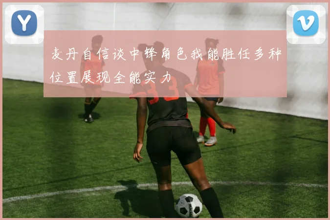 麦丹自信谈中锋角色我能胜任多种位置展现全能实力