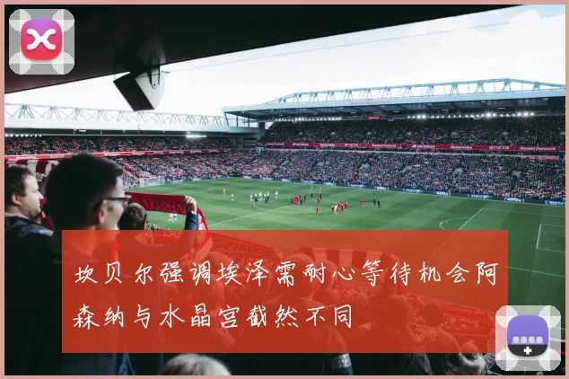 坎贝尔强调埃泽需耐心等待机会阿森纳与水晶宫截然不同