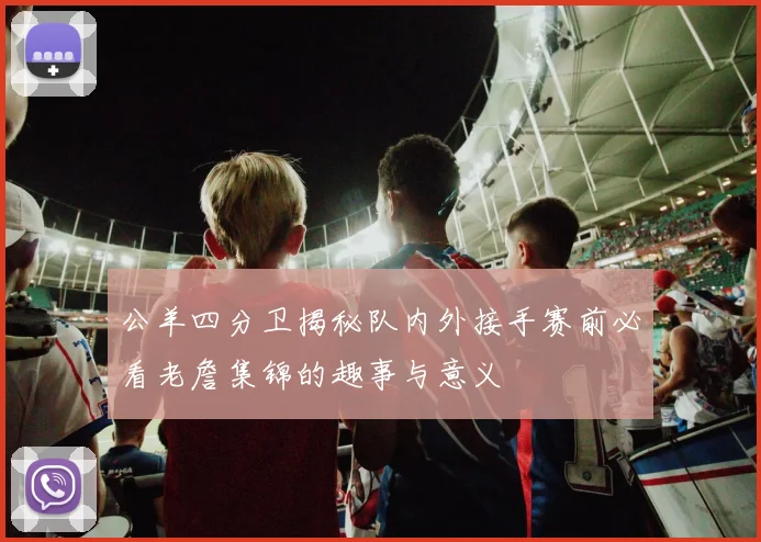 公羊四分卫揭秘队内外接手赛前必看老詹集锦的趣事与意义