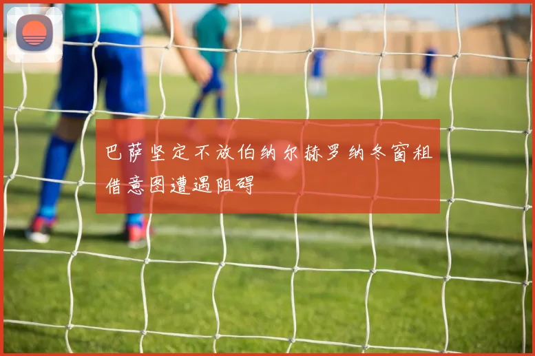 巴萨坚定不放伯纳尔赫罗纳冬窗租借意图遭遇阻碍