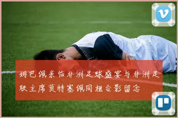 姆巴佩亲临非洲足球盛宴与非洲足联主席莫特塞佩同框合影留念