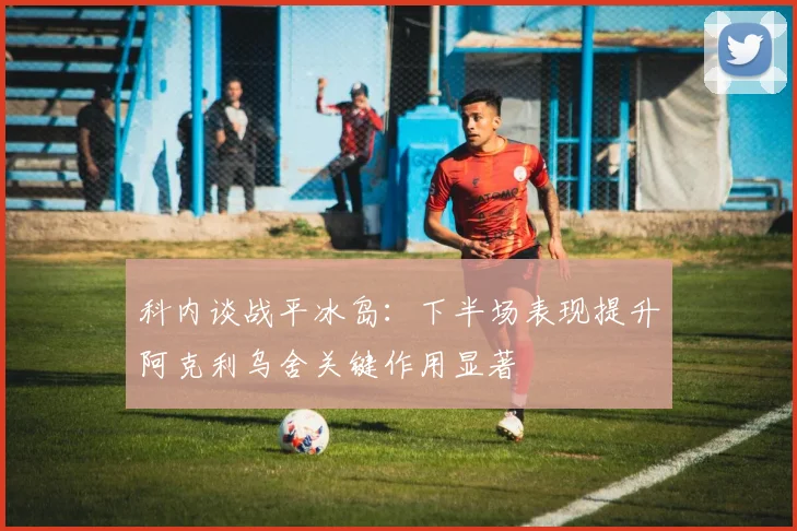 科内谈战平冰岛：下半场表现提升阿克利乌舍关键作用显著