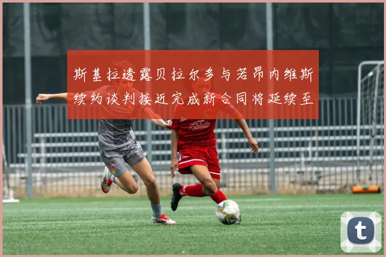 斯基拉透露贝拉尔多与若昂内维斯续约谈判接近完成新合同将延续至2030年