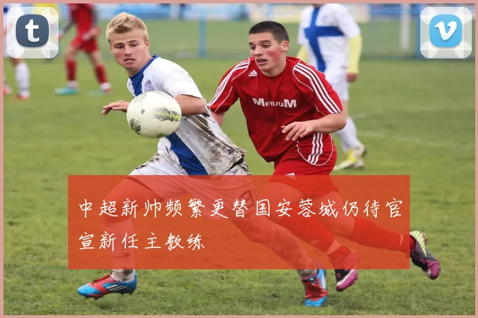 中超新帅频繁更替国安蓉城仍待官宣新任主教练