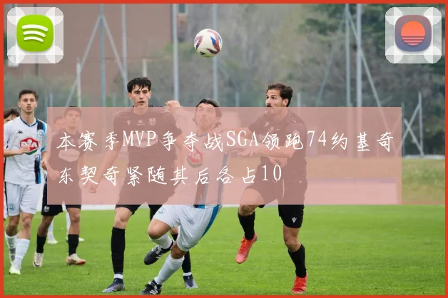 本赛季MVP争夺战SGA领跑74约基奇东契奇紧随其后各占10