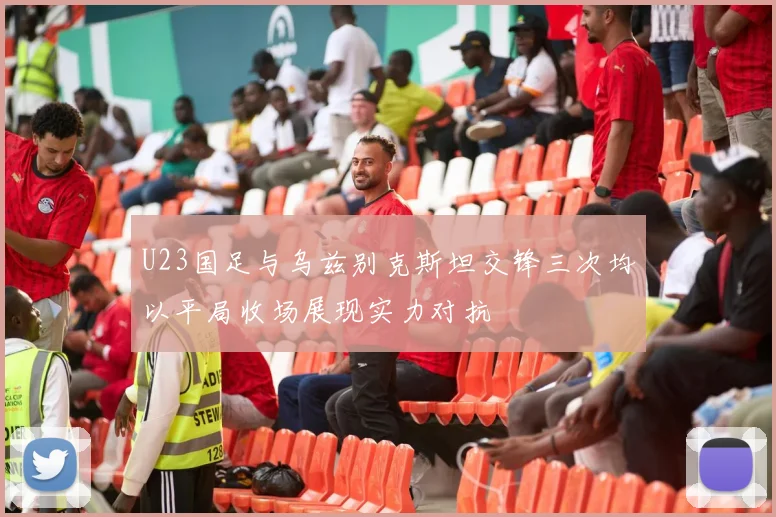 U23国足与乌兹别克斯坦交锋三次均以平局收场展现实力对抗