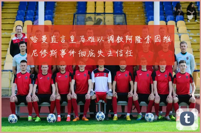 哈曼直言皇马难以调教阿隆索因维尼修斯事件彻底失去信任