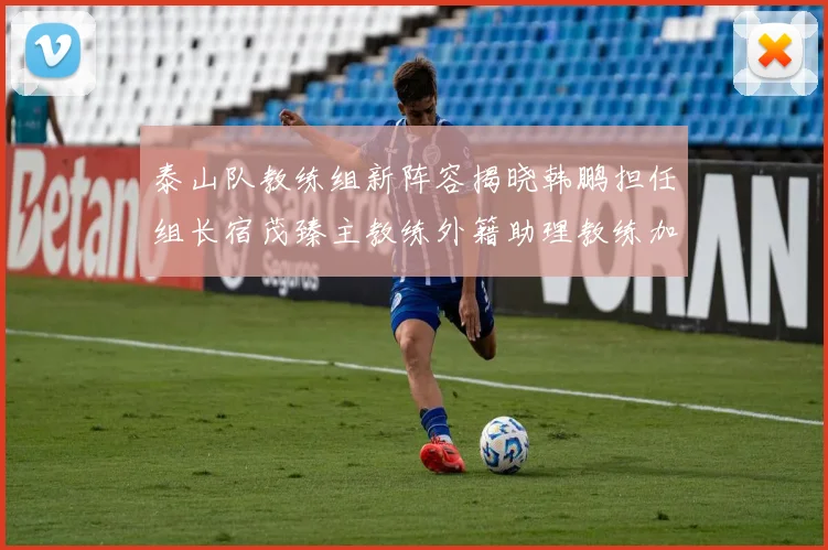 泰山队教练组新阵容揭晓韩鹏担任组长宿茂臻主教练外籍助理教练加盟