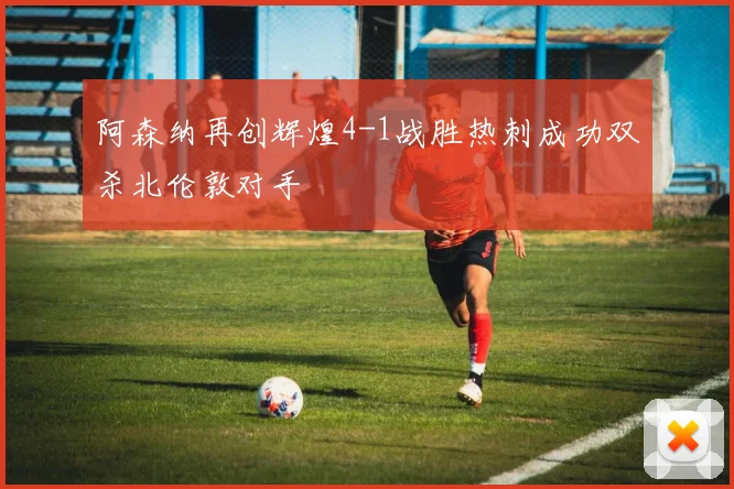 阿森纳再创辉煌4-1战胜热刺成功双杀北伦敦对手