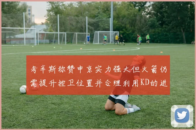 考辛斯称赞申京实力强大但火箭仍需提升控卫位置并合理利用KD的进攻能力