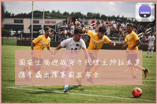 国安主场迎战海牛代理主帅拉米罗携李磊出席赛前发布会