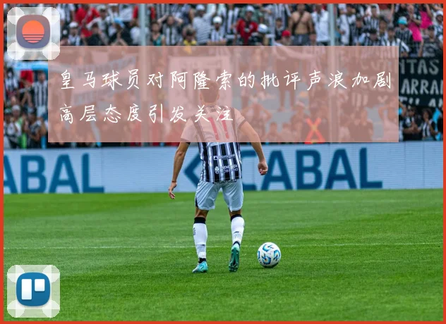 皇马球员对阿隆索的批评声浪加剧高层态度引发关注