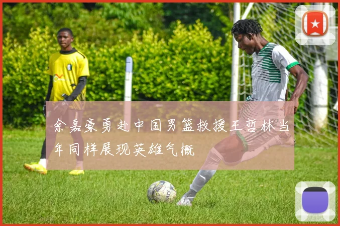 余嘉豪勇赴中国男篮救援王哲林当年同样展现英雄气概