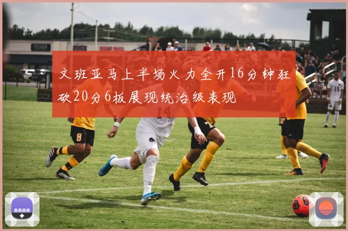 文班亚马上半场火力全开16分钟狂砍20分6板展现统治级表现
