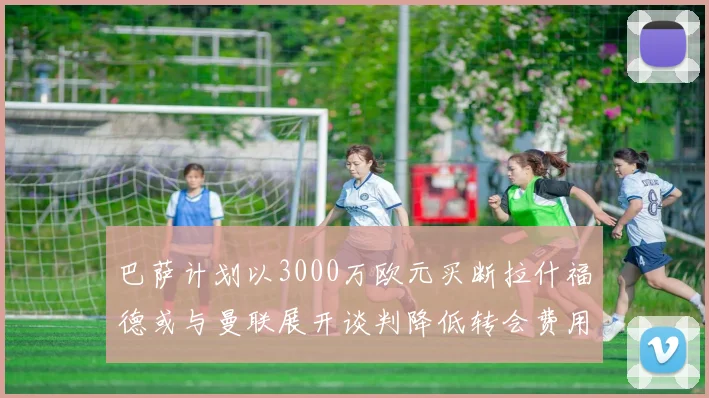 巴萨计划以3000万欧元买断拉什福德或与曼联展开谈判降低转会费用