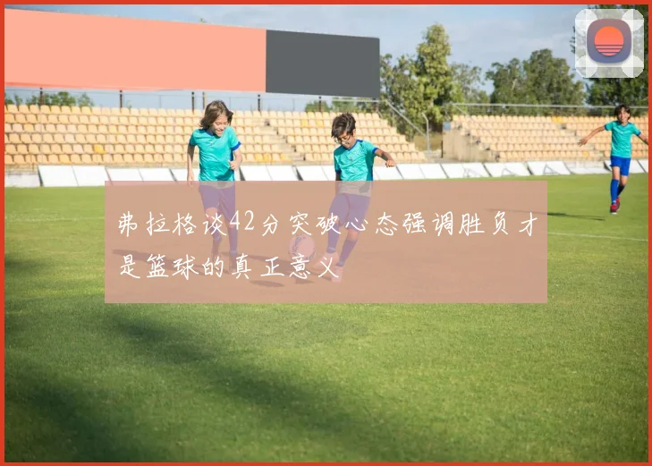 弗拉格谈42分突破心态强调胜负才是篮球的真正意义