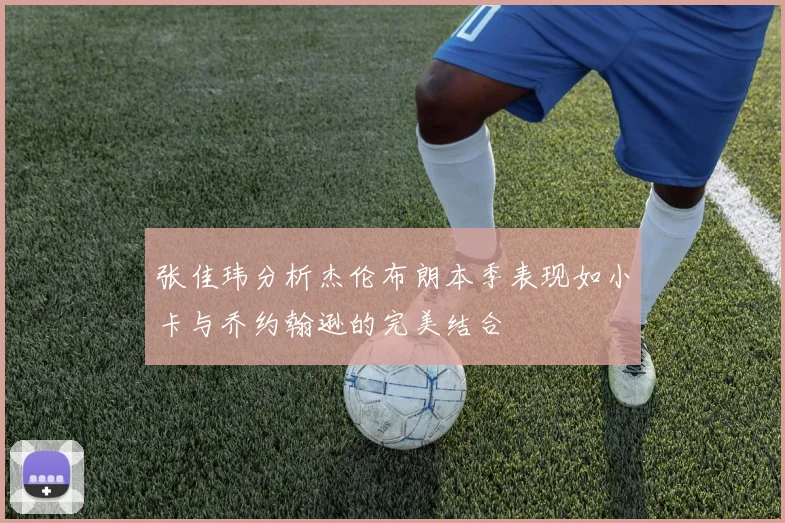 张佳玮分析杰伦布朗本季表现如小卡与乔约翰逊的完美结合