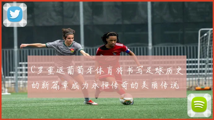 C罗重返葡萄牙体育将书写足球历史的新篇章成为永恒传奇的美丽传说