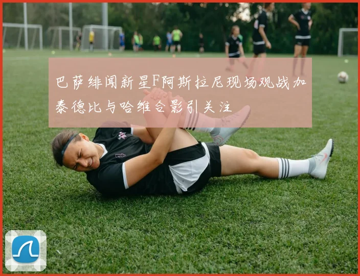 巴萨绯闻新星F阿斯拉尼现场观战加泰德比与哈维合影引关注