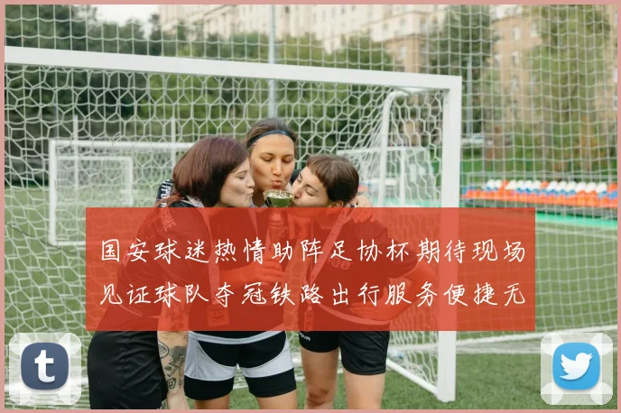 国安球迷热情助阵足协杯期待现场见证球队夺冠铁路出行服务便捷无忧