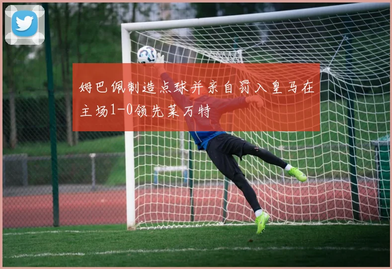 姆巴佩制造点球并亲自罚入皇马在主场1-0领先莱万特