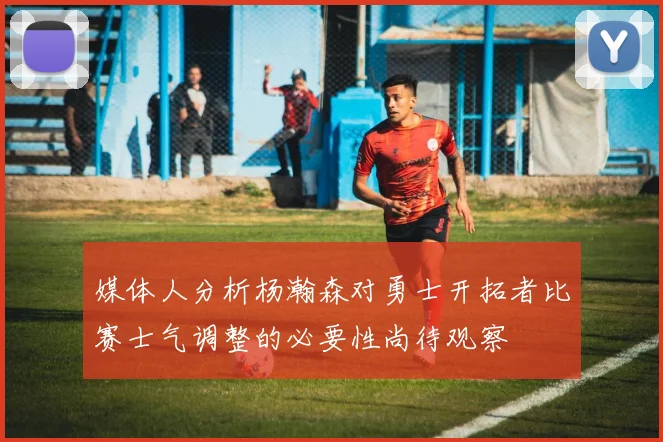 媒体人分析杨瀚森对勇士开拓者比赛士气调整的必要性尚待观察