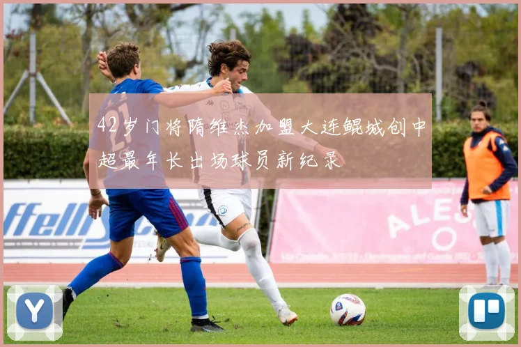 42岁门将隋维杰加盟大连鲲城创中超最年长出场球员新纪录