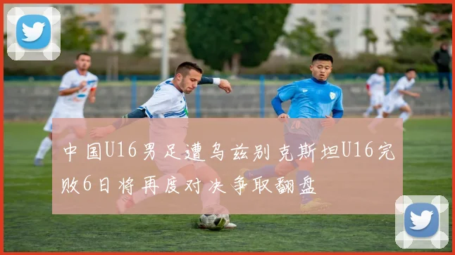 中国U16男足遭乌兹别克斯坦U16完败6日将再度对决争取翻盘