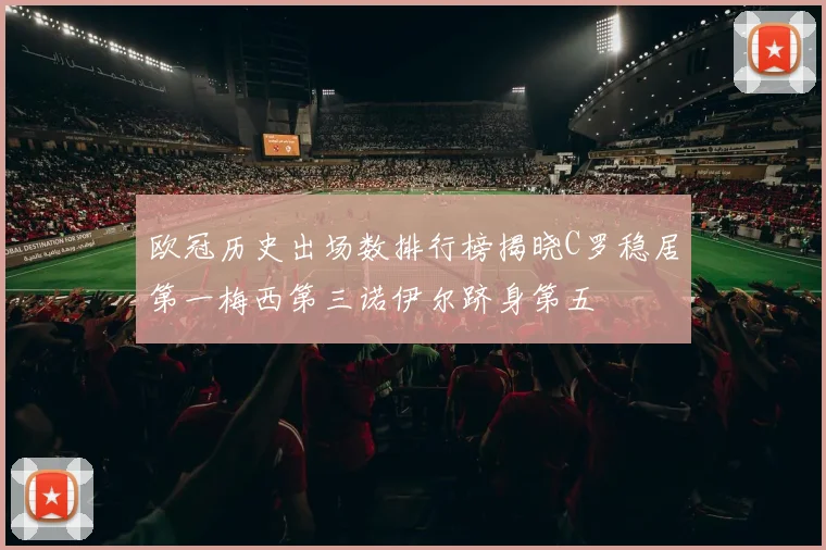 欧冠历史出场数排行榜揭晓C罗稳居第一梅西第三诺伊尔跻身第五