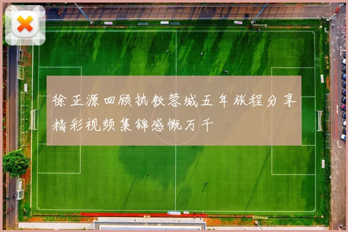 徐正源回顾执教蓉城五年旅程分享精彩视频集锦感慨万千