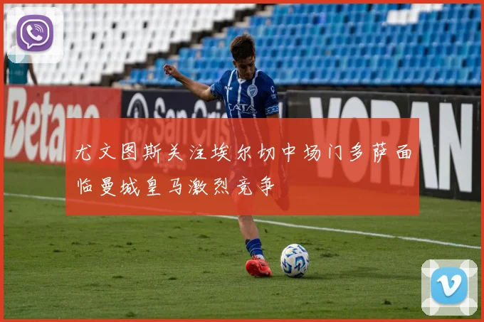 尤文图斯关注埃尔切中场门多萨面临曼城皇马激烈竞争