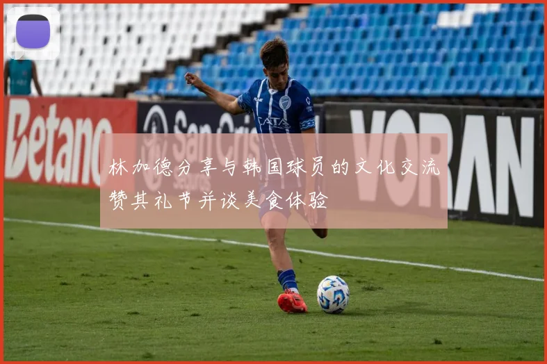 林加德分享与韩国球员的文化交流赞其礼节并谈美食体验