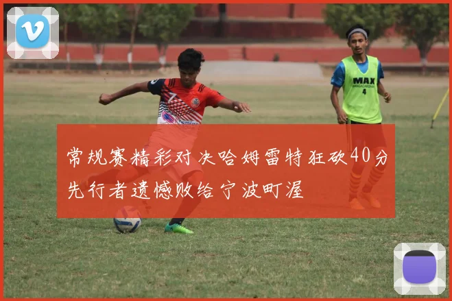常规赛精彩对决哈姆雷特狂砍40分先行者遗憾败给宁波町渥