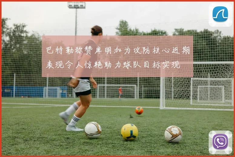 巴特勒称赞库明加为攻防核心近期表现令人惊艳助力球队目标实现