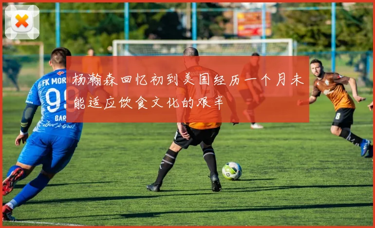 杨瀚森回忆初到美国经历一个月未能适应饮食文化的艰辛