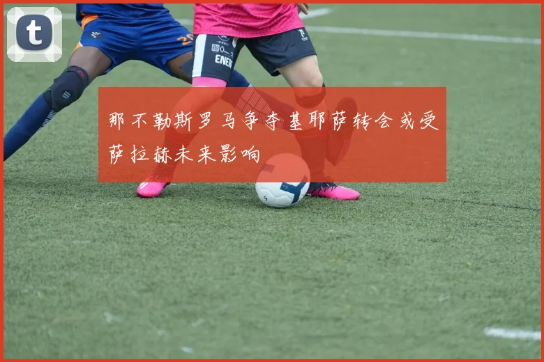 那不勒斯罗马争夺基耶萨转会或受萨拉赫未来影响