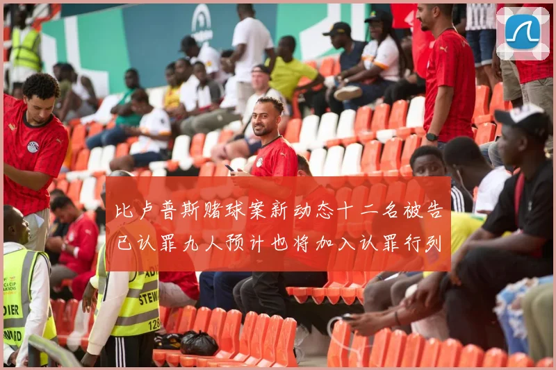 比卢普斯赌球案新动态十二名被告已认罪九人预计也将加入认罪行列