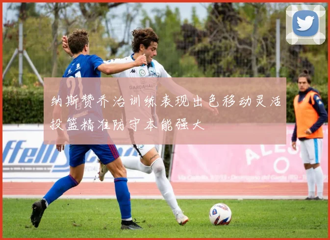 纳斯赞乔治训练表现出色移动灵活投篮精准防守本能强大