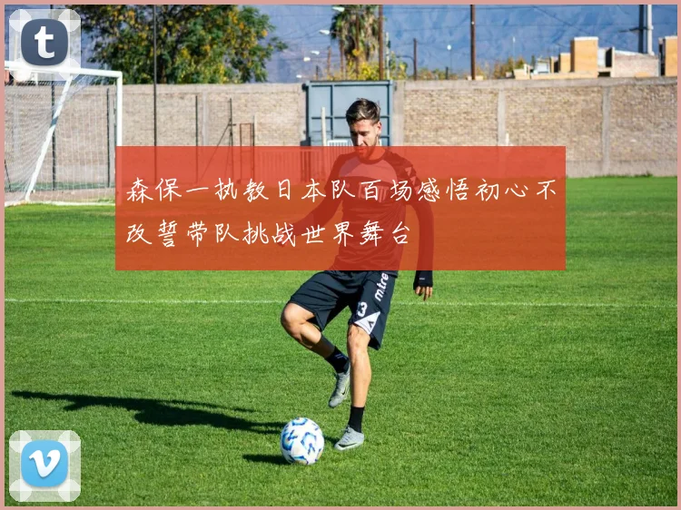 森保一执教日本队百场感悟初心不改誓带队挑战世界舞台