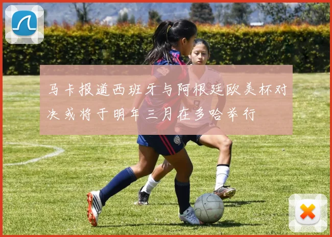 马卡报道西班牙与阿根廷欧美杯对决或将于明年三月在多哈举行