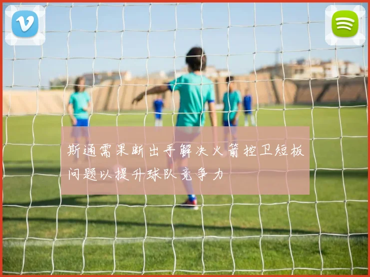 斯通需果断出手解决火箭控卫短板问题以提升球队竞争力