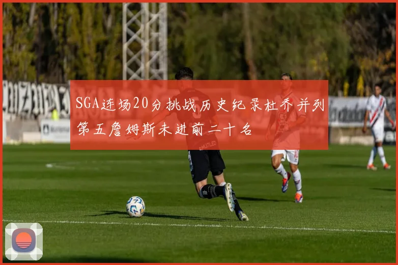 SGA连场20分挑战历史纪录杜乔并列第五詹姆斯未进前二十名