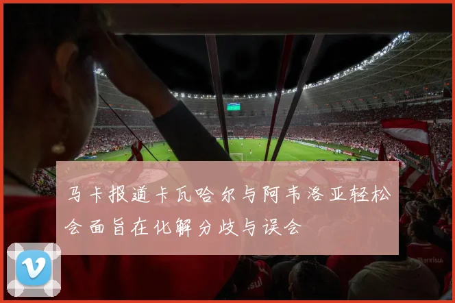 马卡报道卡瓦哈尔与阿韦洛亚轻松会面旨在化解分歧与误会